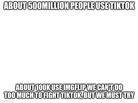 Remember Thermopylae | ABOUT 500MILLION PEOPLE USE TIKTOK; ABOUT 100K USE IMGFLIP WE CAN'T DO TOO MUCH TO FIGHT TIKTOK, BUT WE MUST TRY | image tagged in blank white template | made w/ Imgflip meme maker