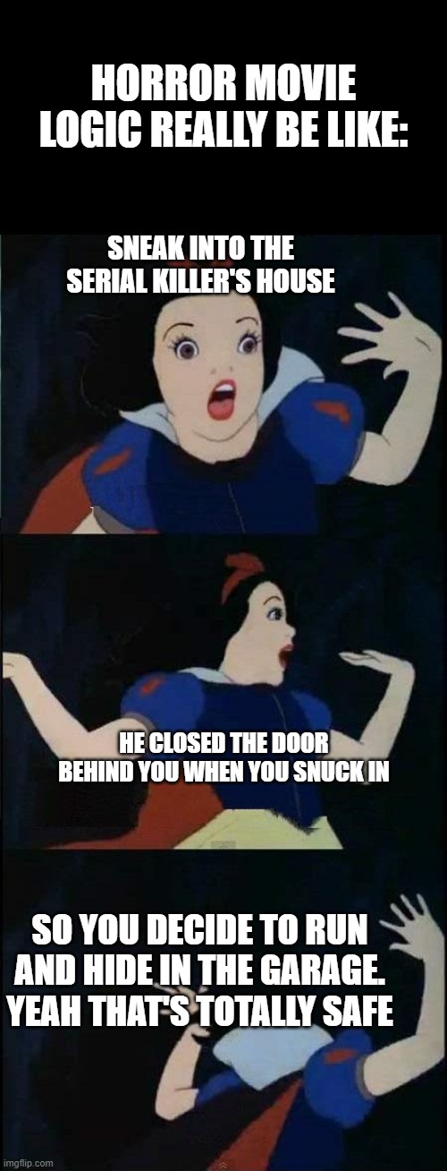Horror Movie Logic Do Be Like That Tho. | HORROR MOVIE LOGIC REALLY BE LIKE:; SNEAK INTO THE SERIAL KILLER'S HOUSE; HE CLOSED THE DOOR BEHIND YOU WHEN YOU SNUCK IN; SO YOU DECIDE TO RUN AND HIDE IN THE GARAGE. YEAH THAT'S TOTALLY SAFE | image tagged in snow white | made w/ Imgflip meme maker