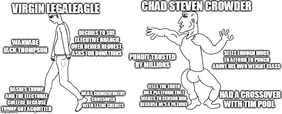 Virgin vs Chad | CHAD STEVEN CROWDER; VIRGIN LEGALEAGLE; DECIDES TO SUE EXECUTIVE BRANCH OVER DENIED REQUEST, ASKS FOR DONATIONS; WANNABE JACK THOMPSON; SELLS ENOUGH MUGS TO AFFORD TO PUNCH ABOVE HIS OWN WEIGHT CLASS; PUNDIT TRUSTED BY MILLIONS; TELLS THE TRUTH ON A PLATFORM THAT WANTS TO CENSOR HIM BECAUSE HE'S A PATRIOT; BASHES TRUMP AND THE ELECTORAL COLLEGE BECAUSE TRUMP GOT ACQUITTED; HAD A CRINGEWORTHY CROSSOVER WITH EXTRA CREDITS; HAD A CROSSOVER WITH TIM POOL | image tagged in virgin vs chad | made w/ Imgflip meme maker