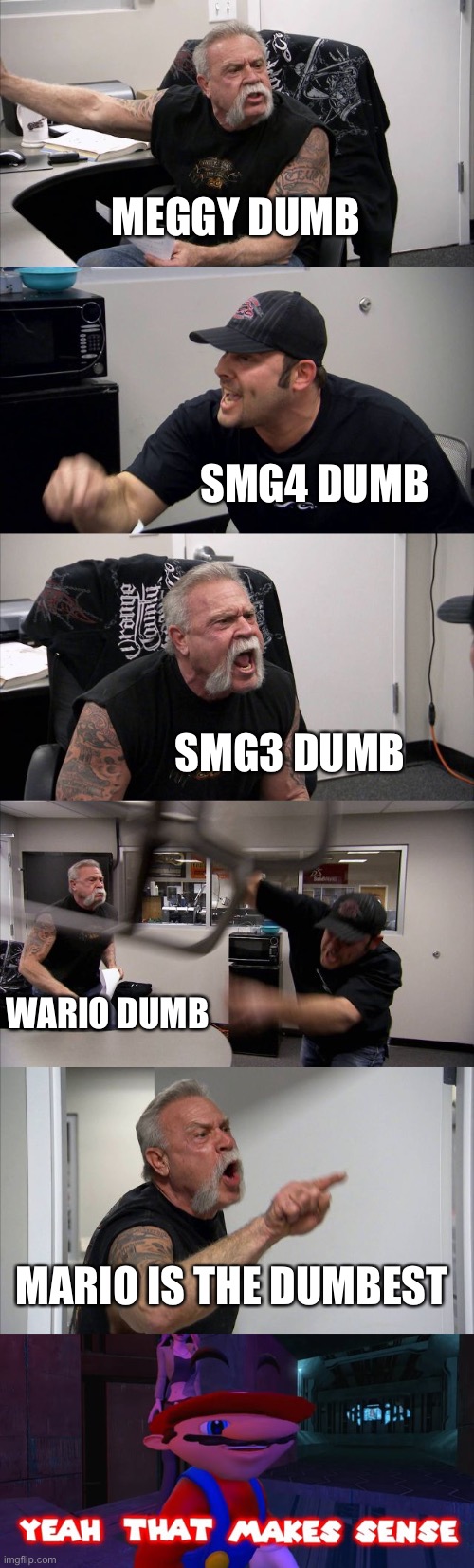 A lot was angry with the other one, so i made this! (Forgive me plz) | MEGGY DUMB; SMG4 DUMB; SMG3 DUMB; WARIO DUMB; MARIO IS THE DUMBEST | image tagged in memes,american chopper argument,mario that make sense | made w/ Imgflip meme maker