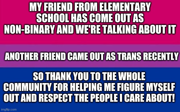MY FRIEND FROM ELEMENTARY SCHOOL HAS COME OUT AS NON-BINARY AND WE'RE TALKING ABOUT IT; ANOTHER FRIEND CAME OUT AS TRANS RECENTLY; SO THANK YOU TO THE WHOLE COMMUNITY FOR HELPING ME FIGURE MYSELF OUT AND RESPECT THE PEOPLE I CARE ABOUT! | image tagged in transgender,lgbtq | made w/ Imgflip meme maker