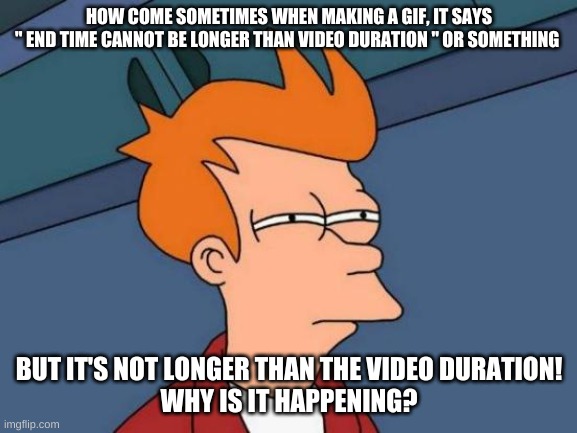 WHY DOES IT DO THAT ON GIFS | HOW COME SOMETIMES WHEN MAKING A GIF, IT SAYS
" END TIME CANNOT BE LONGER THAN VIDEO DURATION " OR SOMETHING; BUT IT'S NOT LONGER THAN THE VIDEO DURATION!
WHY IS IT HAPPENING? | image tagged in memes,futurama fry | made w/ Imgflip meme maker