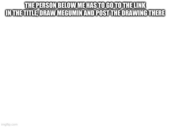 https://imgflip.com/m/Megumin | THE PERSON BELOW ME HAS TO GO TO THE LINK IN THE TITLE, DRAW MEGUMIN AND POST THE DRAWING THERE | image tagged in blank white template | made w/ Imgflip meme maker
