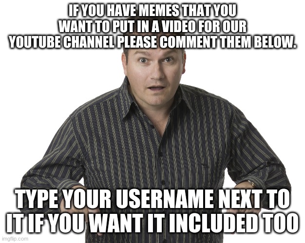 ONLY original memes | IF YOU HAVE MEMES THAT YOU WANT TO PUT IN A VIDEO FOR OUR YOUTUBE CHANNEL PLEASE COMMENT THEM BELOW. TYPE YOUR USERNAME NEXT TO IT IF YOU WANT IT INCLUDED TOO | image tagged in pointing down disbelief | made w/ Imgflip meme maker