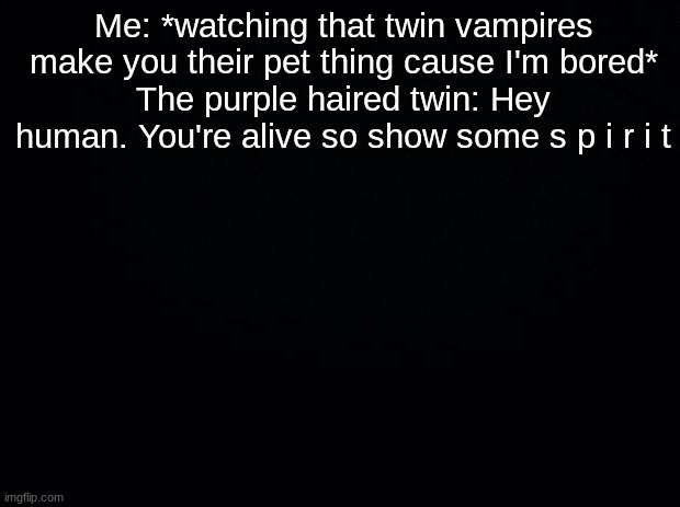 Black background | Me: *watching that twin vampires make you their pet thing cause I'm bored*
The purple haired twin: Hey human. You're alive so show some s p i r i t | image tagged in black background | made w/ Imgflip meme maker