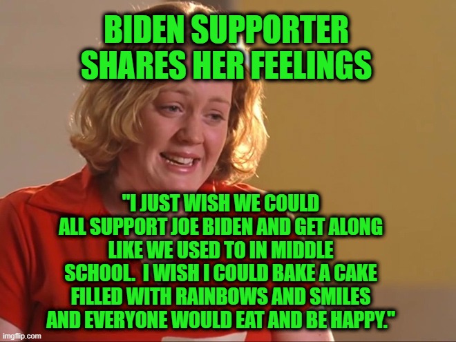 Someone's Cryin', Lord, Kumbaya |  BIDEN SUPPORTER SHARES HER FEELINGS; "I JUST WISH WE COULD ALL SUPPORT JOE BIDEN AND GET ALONG LIKE WE USED TO IN MIDDLE SCHOOL.  I WISH I COULD BAKE A CAKE FILLED WITH RAINBOWS AND SMILES AND EVERYONE WOULD EAT AND BE HAPPY." | image tagged in joe biden,unity,mean girls,crying girl | made w/ Imgflip meme maker