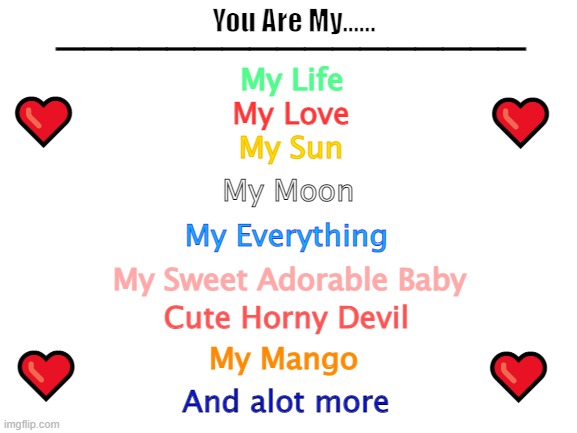 Blank White Template | _________________; You Are My...... My Life; ❤️; ❤️; My Love; My Sun; My Moon; My Everything; My Sweet Adorable Baby; Cute Horny Devil; ❤️; ❤️; My Mango; And alot more | image tagged in blank white template | made w/ Imgflip meme maker