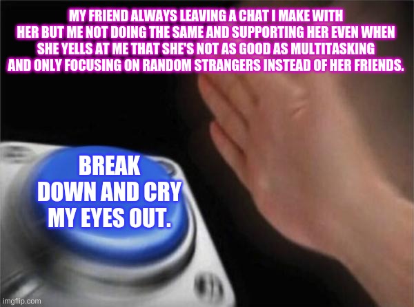 Press a button that lets you be you | MY FRIEND ALWAYS LEAVING A CHAT I MAKE WITH HER BUT ME NOT DOING THE SAME AND SUPPORTING HER EVEN WHEN SHE YELLS AT ME THAT SHE'S NOT AS GOOD AS MULTITASKING AND ONLY FOCUSING ON RANDOM STRANGERS INSTEAD OF HER FRIENDS. BREAK DOWN AND CRY MY EYES OUT. | image tagged in memes,blank nut button | made w/ Imgflip meme maker