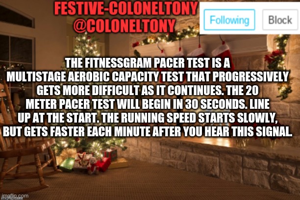 Festive ColonelTony Ancoument | THE FITNESSGRAM PACER TEST IS A MULTISTAGE AEROBIC CAPACITY TEST THAT PROGRESSIVELY GETS MORE DIFFICULT AS IT CONTINUES. THE 20 METER PACER TEST WILL BEGIN IN 30 SECONDS. LINE UP AT THE START. THE RUNNING SPEED STARTS SLOWLY, BUT GETS FASTER EACH MINUTE AFTER YOU HEAR THIS SIGNAL. | image tagged in festive coloneltony ancoument | made w/ Imgflip meme maker