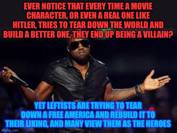 Just saying. | EVER NOTICE THAT EVERY TIME A MOVIE CHARACTER, OR EVEN A REAL ONE LIKE HITLER, TRIES TO TEAR DOWN THE WORLD AND BUILD A BETTER ONE, THEY END UP BEING A VILLAIN? YET LEFTISTS ARE TRYING TO TEAR DOWN A FREE AMERICA AND REBUILD IT TO THEIR LIKING, AND MANY VIEW THEM AS THE HEROES | image tagged in kanye west just saying,memes,politics,villains,hitler,leftists | made w/ Imgflip meme maker
