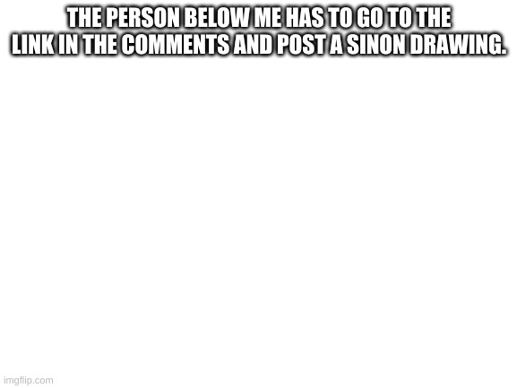 https://imgflip.com/m/Sinon | THE PERSON BELOW ME HAS TO GO TO THE LINK IN THE COMMENTS AND POST A SINON DRAWING. | image tagged in blank white template | made w/ Imgflip meme maker