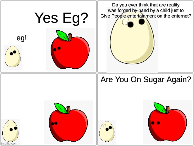 Blank Comic Panel 2x2 | Do you ever think that are reality was forged by hand by a child just to Give People entertainment on the enternet? Yes Eg? eg! Are You On Sugar Again? | image tagged in memes,blank comic panel 2x2 | made w/ Imgflip meme maker