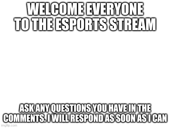 Any questions? | WELCOME EVERYONE TO THE ESPORTS STREAM; ASK ANY QUESTIONS YOU HAVE IN THE COMMENTS. I WILL RESPOND AS SOON AS I CAN | image tagged in blank white template | made w/ Imgflip meme maker