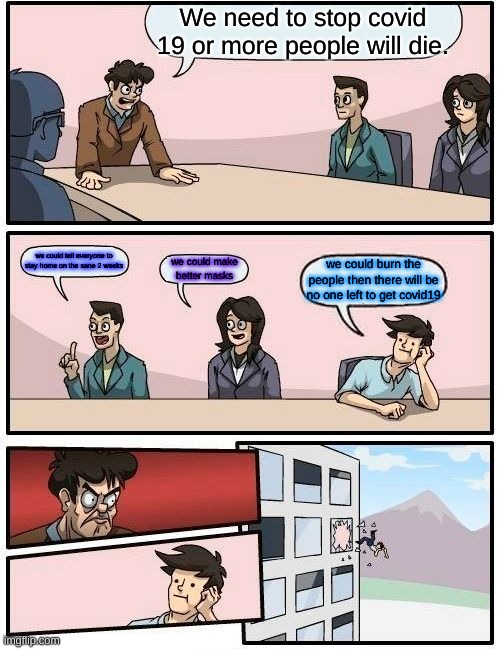 Boardroom Meeting Suggestion Meme | We need to stop covid 19 or more people will die. we could tell everyone to stay home on the sane 2 weeks; we could make better masks; we could burn the people then there will be no one left to get covid19 | image tagged in memes,boardroom meeting suggestion | made w/ Imgflip meme maker