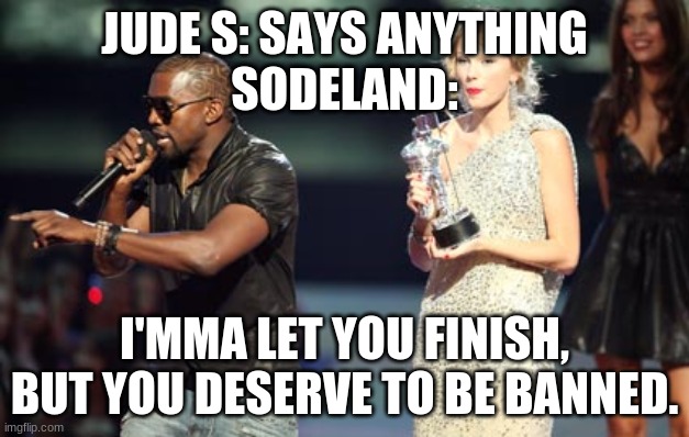 Interupting Kanye Meme | JUDE S: SAYS ANYTHING
SODELAND:; I'MMA LET YOU FINISH, BUT YOU DESERVE TO BE BANNED. | image tagged in memes,interupting kanye | made w/ Imgflip meme maker
