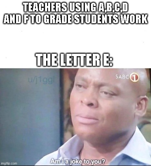 A,B,C,D and F but what about E? | TEACHERS USING A,B,C,D AND F TO GRADE STUDENTS WORK; THE LETTER E: | image tagged in am i a joke to you,school,school memes | made w/ Imgflip meme maker