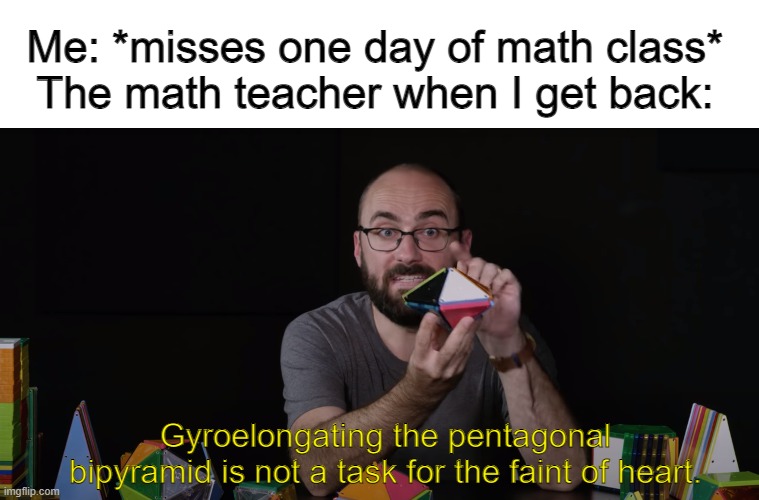 It's never too late for Vsauce memes | Me: *misses one day of math class*
The math teacher when I get back:; Gyroelongating the pentagonal bipyramid is not a task for the faint of heart. | image tagged in math,school,vsauce,new template,math teacher,mathematics | made w/ Imgflip meme maker