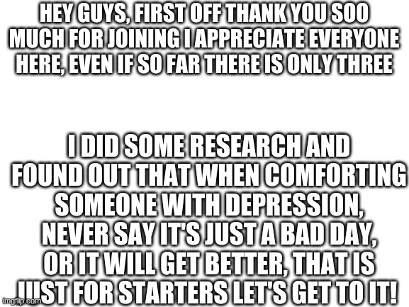 Thank you again s much for joining my mission to help as many people as we can | HEY GUYS, FIRST OFF THANK YOU SOO MUCH FOR JOINING I APPRECIATE EVERYONE HERE, EVEN IF SO FAR THERE IS ONLY THREE; I DID SOME RESEARCH AND FOUND OUT THAT WHEN COMFORTING SOMEONE WITH DEPRESSION, NEVER SAY IT'S JUST A BAD DAY, OR IT WILL GET BETTER, THAT IS JUST FOR STARTERS LET'S GET TO IT! | image tagged in blank white template | made w/ Imgflip meme maker