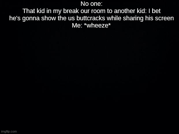 Black background | No one:
That kid in my break our room to another kid: I bet he's gonna show the us buttcracks while sharing his screen
Me: *wheeze* | image tagged in black background | made w/ Imgflip meme maker