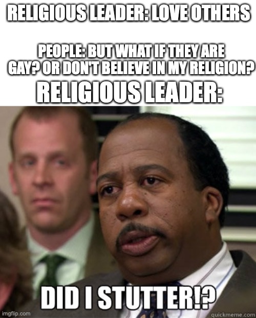 Did I stutter | RELIGIOUS LEADER: LOVE OTHERS; PEOPLE: BUT WHAT IF THEY ARE GAY? OR DON'T BELIEVE IN MY RELIGION? RELIGIOUS LEADER: | image tagged in did i stutter | made w/ Imgflip meme maker