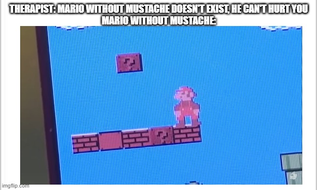 AHHH, THIS IS CURSED! |  THERAPIST: MARIO WITHOUT MUSTACHE DOESN'T EXIST, HE CAN'T HURT YOU
MARIO WITHOUT MUSTACHE: | image tagged in memes,mario,super mario bros,mustache,cursed,cursed image | made w/ Imgflip meme maker