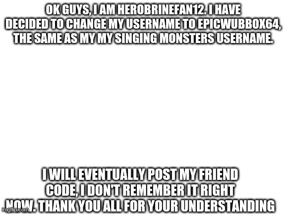 Announcement | OK GUYS, I AM HEROBRINEFAN12. I HAVE DECIDED TO CHANGE MY USERNAME TO EPICWUBBOX64, THE SAME AS MY MY SINGING MONSTERS USERNAME. I WILL EVENTUALLY POST MY FRIEND CODE, I DON'T REMEMBER IT RIGHT NOW. THANK YOU ALL FOR YOUR UNDERSTANDING | image tagged in blank white template | made w/ Imgflip meme maker