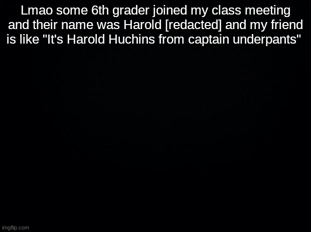 Black background | Lmao some 6th grader joined my class meeting and their name was Harold [redacted] and my friend is like "It's Harold Huchins from captain underpants" | image tagged in black background | made w/ Imgflip meme maker