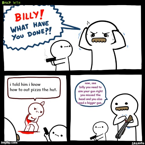 Billy, What Have You Done | i told him i know how to out pizza the hut. now, see billy you need to aim your gun right you missed the head and you also need a bigger gun... | image tagged in memes,billy what have you done | made w/ Imgflip meme maker