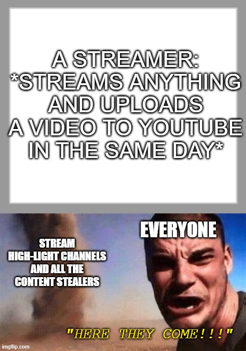 I thought I would never upload here again, but alas, here I am | A STREAMER: *STREAMS ANYTHING AND UPLOADS A VIDEO TO YOUTUBE IN THE SAME DAY*; STREAM HIGH-LIGHT CHANNELS AND ALL THE CONTENT STEALERS; EVERYONE; "HERE THEY COME!!!" | image tagged in memes,funny | made w/ Imgflip meme maker