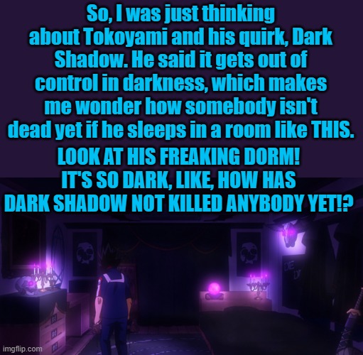 MHA thoughts | So, I was just thinking about Tokoyami and his quirk, Dark Shadow. He said it gets out of control in darkness, which makes me wonder how somebody isn't dead yet if he sleeps in a room like THIS. LOOK AT HIS FREAKING DORM! IT'S SO DARK, LIKE, HOW HAS DARK SHADOW NOT KILLED ANYBODY YET!? | image tagged in mha,bird,dark,shadow,seriously | made w/ Imgflip meme maker