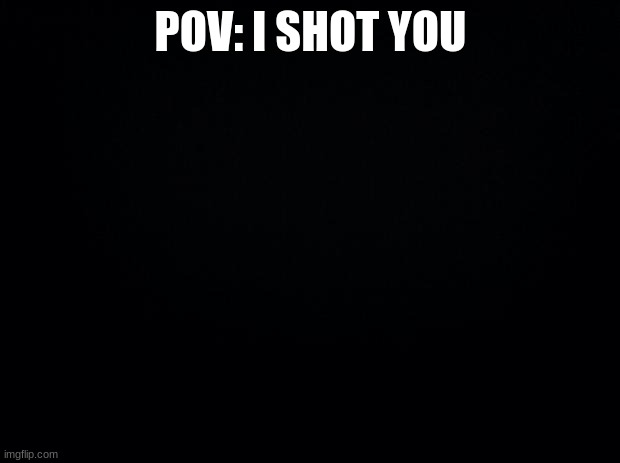 Black background | POV: I SHOT YOU | image tagged in black background | made w/ Imgflip meme maker