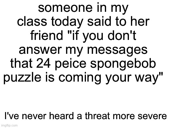 class tho | someone in my class today said to her friend "if you don't answer my messages that 24 peice spongebob puzzle is coming your way"; I've never heard a threat more severe | image tagged in blank white template,class,friends | made w/ Imgflip meme maker