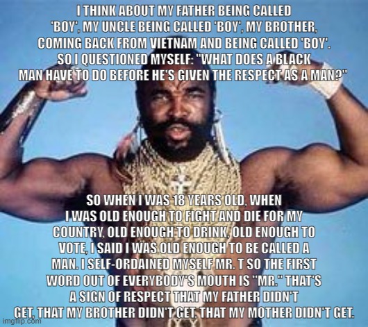 The Origin Of Mr. T | I THINK ABOUT MY FATHER BEING CALLED 'BOY', MY UNCLE BEING CALLED 'BOY', MY BROTHER, COMING BACK FROM VIETNAM AND BEING CALLED 'BOY'. SO I QUESTIONED MYSELF: "WHAT DOES A BLACK MAN HAVE TO DO BEFORE HE'S GIVEN THE RESPECT AS A MAN?"; SO WHEN I WAS 18 YEARS OLD, WHEN I WAS OLD ENOUGH TO FIGHT AND DIE FOR MY COUNTRY, OLD ENOUGH TO DRINK, OLD ENOUGH TO VOTE, I SAID I WAS OLD ENOUGH TO BE CALLED A MAN. I SELF-ORDAINED MYSELF MR. T SO THE FIRST WORD OUT OF EVERYBODY'S MOUTH IS "MR." THAT'S A SIGN OF RESPECT THAT MY FATHER DIDN'T GET, THAT MY BROTHER DIDN'T GET, THAT MY MOTHER DIDN'T GET. | image tagged in mister t,mr t,mrt | made w/ Imgflip meme maker