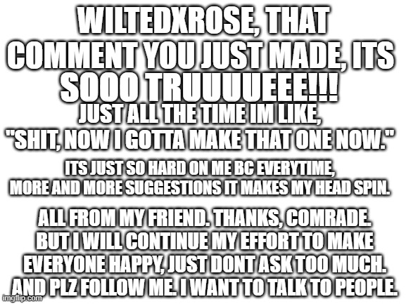 plz follow me | WILTEDXROSE, THAT COMMENT YOU JUST MADE, ITS; SOOO TRUUUUEEE!!! JUST ALL THE TIME IM LIKE, "SHIT, NOW I GOTTA MAKE THAT ONE NOW."; ITS JUST SO HARD ON ME BC EVERYTIME, MORE AND MORE SUGGESTIONS IT MAKES MY HEAD SPIN. ALL FROM MY FRIEND. THANKS, COMRADE. BUT I WILL CONTINUE MY EFFORT TO MAKE EVERYONE HAPPY, JUST DONT ASK TOO MUCH. AND PLZ FOLLOW ME. I WANT TO TALK TO PEOPLE. | image tagged in blank white template | made w/ Imgflip meme maker