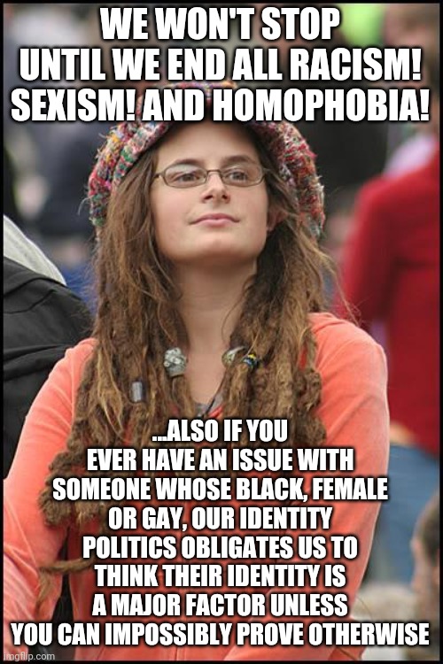 College Liberal | WE WON'T STOP UNTIL WE END ALL RACISM! SEXISM! AND HOMOPHOBIA! ...ALSO IF YOU EVER HAVE AN ISSUE WITH SOMEONE WHOSE BLACK, FEMALE OR GAY, OUR IDENTITY POLITICS OBLIGATES US TO THINK THEIR IDENTITY IS A MAJOR FACTOR UNLESS YOU CAN IMPOSSIBLY PROVE OTHERWISE | image tagged in memes,college liberal | made w/ Imgflip meme maker