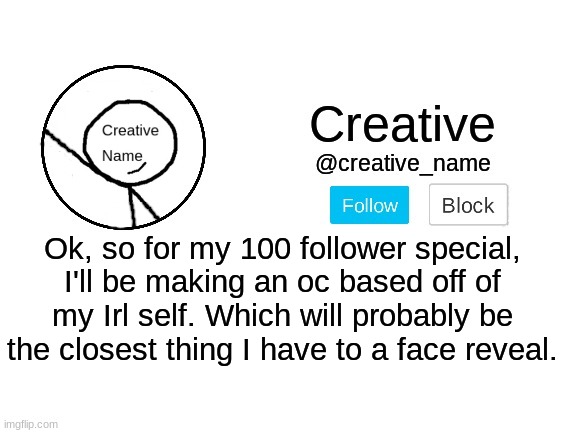 I'll be posting it in the ocs stream, so keep an eye out for it. | Ok, so for my 100 follower special, I'll be making an oc based off of my Irl self. Which will probably be the closest thing I have to a face reveal. | made w/ Imgflip meme maker