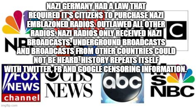 History repeats itself | NAZI GERMANY HAD A LAW THAT REQUIRED IT'S CITIZENS TO PURCHASE NAZI EMBLAZONED RADIOS. OUTLAWED ALL OTHER RADIOS. NAZI RADIOS ONLY RECEIVED NAZI BROADCASTS. UNDERGROUND BROADCASTS AND BROADCASTS FROM OTHER COUNTRIES COULD NOT BE HEARD. HISTORY REPEATS ITSELF WITH TWITTER, FB AND GOOGLE CENSORING INFORMATION. | image tagged in msm fake news,cnn fake news,censorship | made w/ Imgflip meme maker