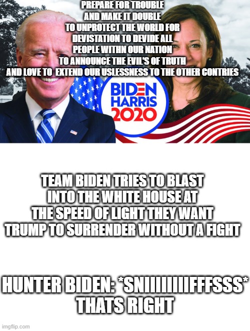 PREPARE FOR TROUBLE AND MAKE IT DOUBLE
TO UNPROTECT THE WORLD FOR DEVISTATION TO DEVIDE ALL PEOPLE WITHN OUR NATION
TO ANNOUNCE THE EVIL'S OF TRUTH AND LOVE TO  EXTEND OUR USLESSNESS TO THE OTHER CONTRIES; TEAM BIDEN TRIES TO BLAST INTO THE WHITE HOUSE AT THE SPEED OF LIGHT THEY WANT TRUMP TO SURRENDER WITHOUT A FIGHT; HUNTER BIDEN: *SNIIIIIIIIFFFSSS*
THATS RIGHT | image tagged in joe biden/kamala harris 2020,blank white template | made w/ Imgflip meme maker