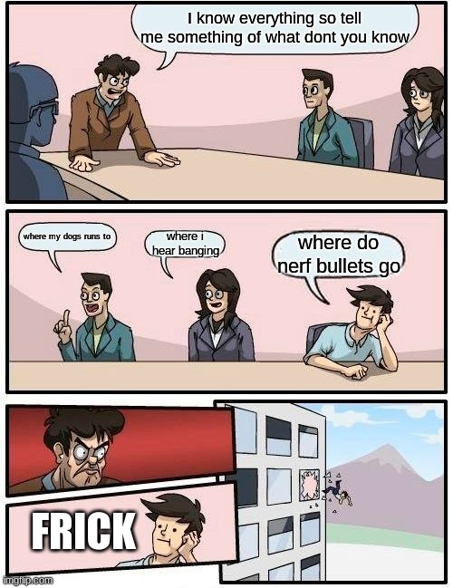 Boardroom Meeting Suggestion | I know everything so tell me something of what dont you know; where my dogs runs to; where i hear banging; where do nerf bullets go; FRICK | image tagged in memes,boardroom meeting suggestion | made w/ Imgflip meme maker