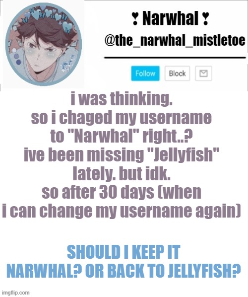 be honest :/ and ik i spelled changed wrong -_- | i was thinking. so i chaged my username to "Narwhal" right..? ive been missing "Jellyfish" lately. but idk. so after 30 days (when i can change my username again); SHOULD I KEEP IT NARWHAL? OR BACK TO JELLYFISH? | image tagged in narhwal announcement template big | made w/ Imgflip meme maker