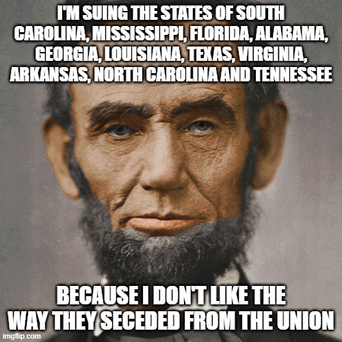 If they can file frivolous lawsuits now, why couldn't they file them a long time ago? | I'M SUING THE STATES OF SOUTH CAROLINA, MISSISSIPPI, FLORIDA, ALABAMA, GEORGIA, LOUISIANA, TEXAS, VIRGINIA, ARKANSAS, NORTH CAROLINA AND TENNESSEE; BECAUSE I DON'T LIKE THE WAY THEY SECEDED FROM THE UNION | image tagged in abraham lincoln | made w/ Imgflip meme maker