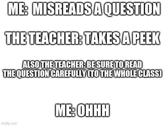 Blank White Template | ME:  MISREADS A QUESTION; THE TEACHER: TAKES A PEEK; ALSO THE TEACHER: BE SURE TO READ THE QUESTION CAREFULLY (TO THE WHOLE CLASS); ME: OHHH | image tagged in blank white template | made w/ Imgflip meme maker