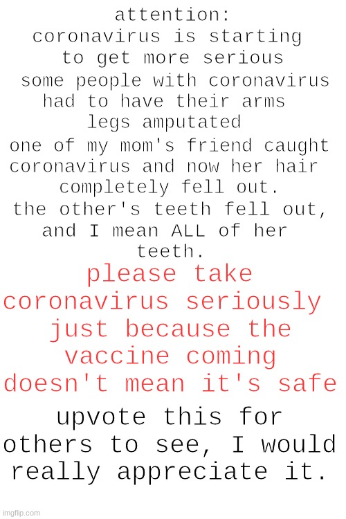 coronavirus, Idc if it sounds like upvote begging | attention:
coronavirus is starting 
to get more serious; some people with coronavirus
had to have their arms 
legs amputated; one of my mom's friend caught
coronavirus and now her hair 
completely fell out. the other's teeth fell out,
and I mean ALL of her 
teeth. please take coronavirus seriously; just because the vaccine coming doesn't mean it's safe; upvote this for others to see, I would really appreciate it. | image tagged in blank white template,coronavirus | made w/ Imgflip meme maker