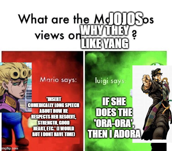 Mario Bros Views | JOJOS; WHY THEY LIKE YANG; *INSERT COMEDICALLY LONG SPEECH ABOUT HOW HE RESPECTS HER RESOLVE, STRENGTH, GOOD HEART, ETC.* (I WOULD BUT I DONT HAVE TIME); IF SHE DOES THE 'ORA-ORA', THEN I ADORA | image tagged in mario bros views,jojo's bizarre adventure,rwby | made w/ Imgflip meme maker