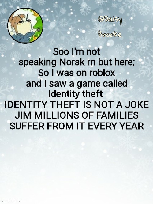 I had to | Soo I'm not speaking Norsk rn but here;
So I was on roblox and I saw a game called Identity theft 
IDENTITY THEFT IS NOT A JOKE JIM MILLIONS OF FAMILIES SUFFER FROM IT EVERY YEAR | image tagged in daisy's christmas template | made w/ Imgflip meme maker