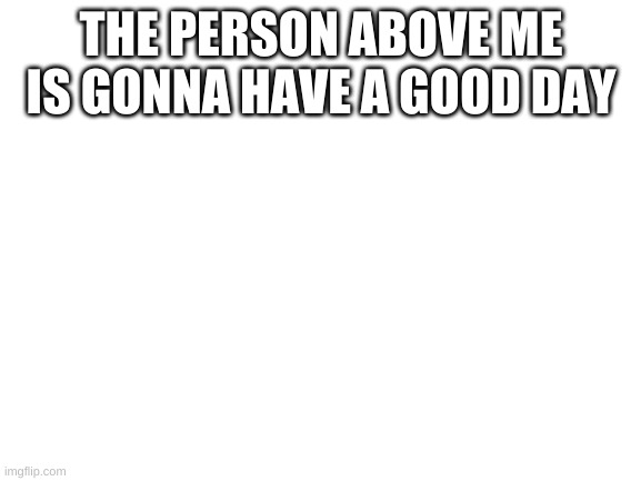 Blank White Template | THE PERSON ABOVE ME IS GONNA HAVE A GOOD DAY | image tagged in blank white template | made w/ Imgflip meme maker
