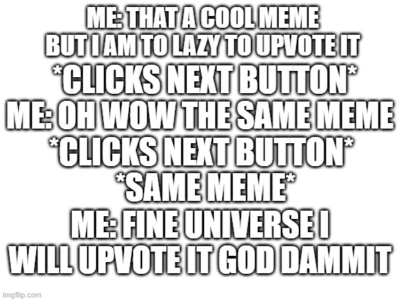 the universe made me do it | ME: THAT A COOL MEME BUT I AM TO LAZY TO UPVOTE IT; *CLICKS NEXT BUTTON*; ME: OH WOW THE SAME MEME; *CLICKS NEXT BUTTON*; *SAME MEME*; ME: FINE UNIVERSE I WILL UPVOTE IT GOD DAMMIT | image tagged in blank white template | made w/ Imgflip meme maker