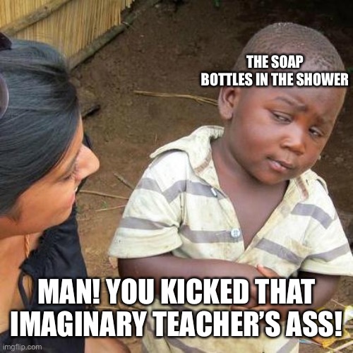 Third World Skeptical Kid Meme | MAN! YOU KICKED THAT IMAGINARY TEACHER’S ASS! THE SOAP BOTTLES IN THE SHOWER | image tagged in memes,third world skeptical kid | made w/ Imgflip meme maker