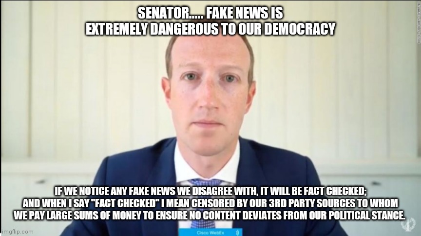 Zuckerland Fact-checking | SENATOR..... FAKE NEWS IS EXTREMELY DANGEROUS TO OUR DEMOCRACY; IF WE NOTICE ANY FAKE NEWS WE DISAGREE WITH, IT WILL BE FACT CHECKED; AND WHEN I SAY "FACT CHECKED" I MEAN CENSORED BY OUR 3RD PARTY SOURCES TO WHOM WE PAY LARGE SUMS OF MONEY TO ENSURE NO CONTENT DEVIATES FROM OUR POLITICAL STANCE. | image tagged in mark zuckerberg,facebook,censorship,democrats,democratic party,socialism | made w/ Imgflip meme maker