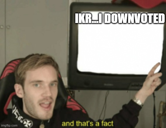 and that's a fact | IKR...I DOWNVOTED | image tagged in and that's a fact | made w/ Imgflip meme maker